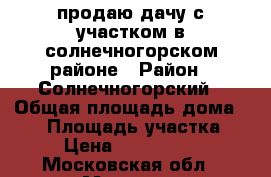 продаю дачу с участком в солнечногорском районе › Район ­ Солнечногорский › Общая площадь дома ­ 70 › Площадь участка ­ 8 › Цена ­ 2 000 000 - Московская обл., Москва г. Недвижимость » Дома, коттеджи, дачи продажа   . Московская обл.,Москва г.